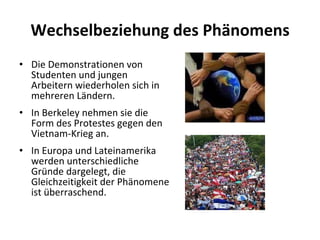 Wechselbeziehung des Phänomens Die Demonstrationen von Studenten und jungen Arbeitern wiederholen sich in mehreren Ländern.  In Berkeley nehmen sie die Form des Protestes gegen den Vietnam-Krieg an. In Europa und Lateinamerika werden unterschiedliche Gründe dargelegt, die Gleichzeitigkeit der Phänomene ist überraschend.  