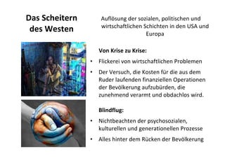 Das Scheitern des Westen Auflösung der sozialen, politischen und wirtschaftlichen Schichten in den USA und Europa Von Krise zu Krise:  Flickerei von wirtschaftlichen Problemen Der Versuch, die Kosten für die aus dem Ruder laufenden finanziellen Operationen der Bevölkerung aufzubürden, die zunehmend verarmt und obdachlos wird.  Blindflug:  Nichtbeachten der psychosozialen, kulturellen und generationellen Prozesse Alles hinter dem Rücken der Bevölkerung  