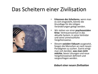 Das Scheitern einer Zivilisation Erkennen des Scheiterns , wenn man es sich eingesteht, könnte die Grundlage für die nötigen Veränderungen gelegt werden. Wir stehen vor einer  psychosozialen Krise : Vertrauensverlust in das aktuelle System, in seine Vertreter und seine unmenschliche Vorgehensweise. Diesem  sozialen Vakuum  ausgesetzt, fangen die Menschen an nach neuen Paradigmen zu suchen. Zuerst einigt man sich darüber,  was man nicht möchte , bevor Lösungen und neue Vorgehensweisen definiert und vorgeschlagen werden. Geburt einer neuen Zivilisation 