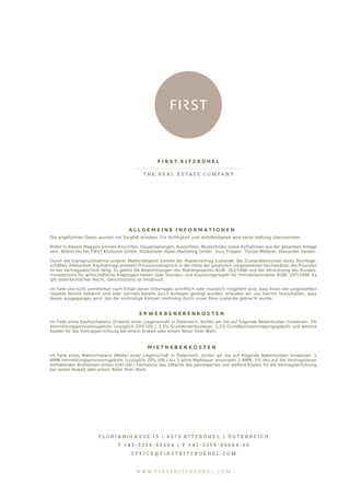 A L L G E M E I N E I N F O R M A T I O N E N
Die angeführten Daten wurden mit Sorgfalt erhoben. Für Richtigkeit und Vollständigkeit wird keine Haftung übernommen.
Bilder in diesem Magazin können Ansichten, Visualisierungen, Aussichten, Musterbilder sowie Aufnahmen aus der gesamten Anlage
sein. Bildrechte bei FIRST Kitzbühel GmbH, Kitzbüheler Alpen Marketing GmbH - Kurt Tropper, Florian Mitterer, Alexander Haiden.
Durch die Inanspruchnahme unserer Maklertätigkeit kommt der Maklervertrag zustande. Bei Zustandekommen eines Rechtsge-
schäftes (Mietanbot, Kaufvertrag) entsteht Provisionsanspruch in der Höhe der gesetzlich vorgesehenen Höchstsätze, die Provision
ist bei Vertragsabschluß fällig. Es gelten die Bestimmungen des Maklergesetzes BGBl. 262/1996 und der Verordnung des Bundes-
ministeriums für wirtschaftliche Angelegen-heiten über Standes- und Ausübungsregeln für Immobilienmakler BGBl. 297/1996. Es
gilt österreichisches Recht, Gerichtsstand ist Innsbruck.
Im Falle uns nicht unmittelbar nach Erhalt dieser Unterlagen schriftlich oder mündlich mitgeteilt wird, dass Ihnen die vorgestellten
Objekte bereits bekannt sind oder vormals bereits durch Kollegen gezeigt wurden, erlauben wir uns hiermit festzuhalten, dass
davon ausgegangen wird, das der erstmalige Kontakt unstreitig durch unser Büro zustande gebracht wurde.
E R W E R B S N E B E N K O S T E N
Im Falle eines Kaufvorhabens (Erwerb) einer Liegenschaft in Österreich, dürfen wir Sie auf folgende Nebenkosten hinweisen: 3%
Vermittlungsprovisionsgebühr (zuzüglich 20% USt.), 3,5% Grunderwerbssteuer, 1,1% Grundbuchseintragungsgebühr und weitere
Kosten für die Vertragserrichtung bei einem Anwalt oder einem Notar Ihrer Wahl.
M I E T N E B E N K O S T E N
Im Falle eines Mietvorhabens (Miete) einer Liegenschaft in Österreich, dürfen wir Sie auf folgende Nebenkosten hinweisen: 1
BMM Vermittlungsprovisionsgebühr (zuzüglich 20% USt.) bis 3 Jahre Mietdauer ansonsten 2 BMM, 1% des auf die Vertragsdauer
entfallenden Bruttomiet-zinses (inkl USt.) höchstens das 18fache des Jahreswertes und weitere Kosten für die Vertragserrichtung
bei einem Anwalt oder einem Notar Ihrer Wahl.
F I R S T K I T Z B Ü H E L
T H E R E A L E S T A T E C O M PA N Y
F L O R I A N I G A S S E 1 5 | 6 3 7 0 K I T Z B Ü H E L | Ö S T E R R E I C H
T + 4 3 - 5 3 5 6 - 6 6 6 0 4 | F + 4 3 - 5 3 5 6 - 6 6 6 0 4 - 6 6
O F F I C E @ F I R S T K I T Z B U E H E L . C O M
W W W . F I R S T K I T Z B U E H E L . C O M
 