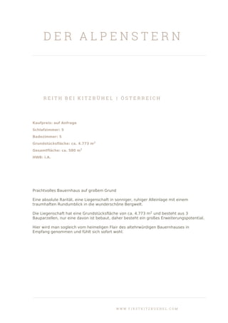 D E R A L P E N S T E R N
R E I T H B E I K I T Z B Ü H E L | Ö S T E R R E I C H
Kaufpreis: auf Anfrage
Schlafzimmer: 5
Badezimmer: 5
Grundstücksfläche: ca. 4.773 m2
Gesamtfläche: ca. 580 m2
HWB: i.A.
Prachtvolles Bauernhaus auf großem Grund
Eine absolute Rarität, eine Liegenschaft in sonniger, ruhiger Alleinlage mit einem
traumhaften Rundumblick in die wunderschöne Bergwelt.
Die Liegenschaft hat eine Grundstücksfläche von ca. 4.773 m2
und besteht aus 3
Bauparzellen, nur eine davon ist bebaut, daher besteht ein großes Erweiterungspotential.
Hier wird man sogleich vom heimeligen Flair des altehrwürdigen Bauernhauses in
Empfang genommen und fühlt sich sofort wohl.
W W W . F I R S T K I T Z B U E H E L . C O M
 