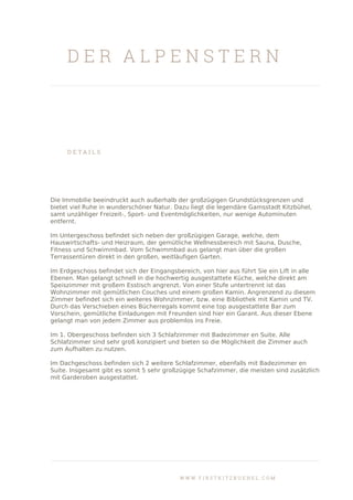 D E R A L P E N S T E R N
D E T A I L S
Die Immobilie beeindruckt auch außerhalb der großzügigen Grundstücksgrenzen und
bietet viel Ruhe in wunderschöner Natur. Dazu liegt die legendäre Gamsstadt Kitzbühel,
samt unzähliger Freizeit-, Sport- und Eventmöglichkeiten, nur wenige Autominuten
entfernt.
Im Untergeschoss befindet sich neben der großzügigen Garage, welche, dem
Hauswirtschafts- und Heizraum, der gemütliche Wellnessbereich mit Sauna, Dusche,
Fitness und Schwimmbad. Vom Schwimmbad aus gelangt man über die großen
Terrassentüren direkt in den großen, weitläufigen Garten.
Im Erdgeschoss befindet sich der Eingangsbereich, von hier aus führt Sie ein Lift in alle
Ebenen. Man gelangt schnell in die hochwertig ausgestattete Küche, welche direkt am
Speiszimmer mit großem Esstisch angrenzt. Von einer Stufe untertrennt ist das
Wohnzimmer mit gemütlichen Couches und einem großen Kamin. Angrenzend zu diesem
Zimmer befindet sich ein weiteres Wohnzimmer, bzw. eine Bibliothek mit Kamin und TV.
Durch das Verschieben eines Bücherregals kommt eine top ausgestattete Bar zum
Vorschein, gemütliche Einladungen mit Freunden sind hier ein Garant. Aus dieser Ebene
gelangt man von jedem Zimmer aus problemlos ins Freie.
Im 1. Obergeschoss befinden sich 3 Schlafzimmer mit Badezimmer en Suite. Alle
Schlafzimmer sind sehr groß konzipiert und bieten so die Möglichkeit die Zimmer auch
zum Aufhalten zu nutzen.
Im Dachgeschoss befinden sich 2 weitere Schlafzimmer, ebenfalls mit Badezimmer en
Suite. Insgesamt gibt es somit 5 sehr großzügige Schafzimmer, die meisten sind zusätzlich
mit Garderoben ausgestattet.
W W W . F I R S T K I T Z B U E H E L . C O M
 