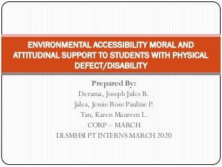 Prepared By:
Derama, Joseph Jules R.
Jalea, Jemie Rose Pauline P.
Tan, Karen Maureen L.
CORP – MARCH
DLSMHSI PT INTERNS MARCH 2020
ENVIRONMENTAL ACCESSIBILITY MORAL AND
ATTITUDINAL SUPPORT TO STUDENTS WITH PHYSICAL
DEFECT/DISABILITY
 