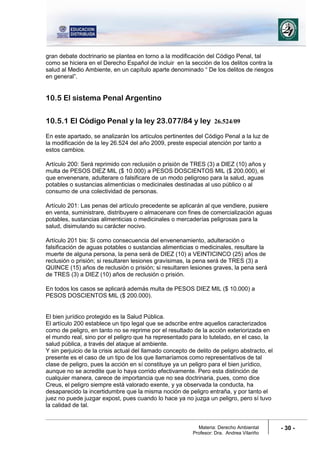Materia: Derecho Ambiental
Profesor: Dra. Andrea Vilariño
- 30 -
gran debate doctrinario se plantea en torno a la modificación del Código Penal, tal
como se hiciera en el Derecho Español de incluir en la sección de los delitos contra la
salud al Medio Ambiente, en un capítulo aparte denominado “ De los delitos de riesgos
en general”.
10.5 El sistema Penal Argentino
10.5.1 El Código Penal y la ley 23.077/84 y ley 26.524/09
En este apartado, se analizarán los artículos pertinentes del Código Penal a la luz de
la modificación de la ley 26.524 del año 2009, preste especial atención por tanto a
estos cambios.
Artículo 200: Será reprimido con reclusión o prisión de TRES (3) a DIEZ (10) años y
multa de PESOS DIEZ MIL ($ 10.000) a PESOS DOSCIENTOS MIL ($ 200.000), el
que envenenare, adulterare o falsificare de un modo peligroso para la salud, aguas
potables o sustancias alimenticias o medicinales destinadas al uso público o al
consumo de una colectividad de personas.
Artículo 201: Las penas del artículo precedente se aplicarán al que vendiere, pusiere
en venta, suministrare, distribuyere o almacenare con fines de comercialización aguas
potables, sustancias alimenticias o medicinales o mercaderías peligrosas para la
salud, disimulando su carácter nocivo.
Artículo 201 bis: Si como consecuencia del envenenamiento, adulteración o
falsificación de aguas potables o sustancias alimenticias o medicinales, resultare la
muerte de alguna persona, la pena será de DIEZ (10) a VEINTICINCO (25) años de
reclusión o prisión; si resultaren lesiones gravísimas, la pena será de TRES (3) a
QUINCE (15) años de reclusión o prisión; si resultaren lesiones graves, la pena será
de TRES (3) a DIEZ (10) años de reclusión o prisión.
En todos los casos se aplicará además multa de PESOS DIEZ MIL ($ 10.000) a
PESOS DOSCIENTOS MIL ($ 200.000).
El bien jurídico protegido es la Salud Pública.
El artículo 200 establece un tipo legal que se adscribe entre aquellos caracterizados
como de peligro, en tanto no se reprime por el resultado de la acción exteriorizada en
el mundo real, sino por el peligro que ha representado para lo tutelado, en el caso, la
salud pública, a través del ataque al ambiente.
Y sin perjuicio de la crisis actual del llamado concepto de delito de peligro abstracto, el
presente es el caso de un tipo de los que llamaríamos como representativos de tal
clase de peligro, pues la acción en sí constituye ya un peligro para el bien jurídico,
aunque no se acredite que lo haya corrido efectivamente. Pero esta distinción de
cualquier manera, carece de importancia que no sea doctrinaria, pues, como dice
Creus, el peligro siempre está valorado exente, y ya observada la conducta, ha
desaparecido la incertidumbre que la misma noción de peligro entraña, y por tanto el
juez no puede juzgar expost, pues cuando lo hace ya no juzga un peligro, pero sí tuvo
la calidad de tal.
 