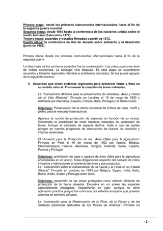 - 2 -
Primera etapa: desde los primeros instrumentos internacionales hasta el fin de
la segunda guerra mundial.
Segunda etapa: desde 1945 hasta la conferencia de las naciones unidas sobre el
medio humano (Estocolmo 1972).
Tercera etapa: acuerdos y tratados firmados a partir de 1972.
Cuarta etapa: la conferencia de Rió de Janeiro sobre ambiente y el desarrollo
(junio de 1992).
Primera etapa: desde los primeros instrumentos internacionales hasta el fin de la
segunda guerra
La idea base de los primeros acuerdos fue la conservación. Las preocupaciones eran
de índole económica. La ecología vino después. Es esta etapa se suscribieron
acuerdos y tratados regionales referidos a problemas concretos. Se los puede agrupar
de la siguiente manera:
I) Acuerdos que crean sistemas regionales para preservar fauna y flora en
su estado natural. Promueven la creación de áreas naturales.
La “Convención Africana para la preservación de Animales, Aves y Peces
de la Vida Silvestre”. Firmada en Londres el 19 de mayo de 1900 y
ratificada por Alemania, España, Francia, Italia, Portugal y el Reino Unido.
Objetivos: Preservación de la oferta comercial de trofeos de caza, marfil y
pieles para el mercado internacional.
Aparece la noción de protección de especies en función de su rareza.
Contempla la posibilidad de crear reservas naturales de protección de
fauna. Incluye el concepto de especie dañina. Insta a que las partes
pongan en marcha programas de destrucción de huevos de cocodrilo y
víboras venenosas.
El “Acuerdo para la Protección de las Aves Útiles para la Agricultura”.
Firmado en Paris el 19 de marzo de 1902 por Austria, Bélgica,
Checoslovaquia, Francia, Alemania, Hungría, Holanda, Suiza, España,
Polonia y Portugal.
Objetivos: prohibición de caza o captura de aves útiles para la agricultura
enumeradas en un anexo. Crea obligaciones respecto del cuidado de nidos
y huevos y restricciones al comercio de aves y sus productos.
La “Convención sobre la conservación de la Fauna y la Flora en su Estado
Natural”. Firmada en Londres en 1933 por Bélgica, Egipto, India, Italia,
Reino Unido, Sudan y Portugal entre otros.
Objetivos: desarrollo de las áreas protegidas como método eficiente de
protección de la fauna silvestre. Enumera en un anexo las especies
especialmente protegidas. Actualmente en vigor, aunque no tiene
aplicación practica porque fue rubricado por estados europeos que poseían
colonias en territorio africano.
La “convención para la Preservación de la Flora, de la Fauna y de las
Bellezas Escénicas Naturales de los Países de América”. Firmada en
 