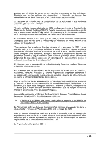 - 17 -
precisas con el objeto de conservar las especies enumeradas en los apéndices.
Requiere que en las políticas de planeamiento y desarrollo se integren las
necesidades de las áreas protegidas. Crea un mecanismo de información.
El “Acuerdo del ASEAN para la Conservación de la Naturaleza y sus Recursos
Naturales. (Convención Asiática).”
“firmado en Kuala Lampur, el de julio de 1985, por los miembros de la Asociación de
Naciones del Sudeste Asiático (ASEAN). Para la redacción de este acuerdo se contó
con el asesoramiento de la UICN y se trato de poner en practica las recomendaciones
de la Estrategia Mundial de la Conservación mencionada con anterioridad.”
El “Protocolo Relativo a las Áreas y a la Flora y Fauna Silvestres Especialmente
Protegidas del Convenio para la Protección y el Desarrollo del medio Marino en la
Región del Gran Caribe”.
“Este protocolo fue firmado en Kingston, Jamaica el 18 de enero de 1990. Lo he
ubicado junto a los documentos referidos a áreas protegidas porque establece
interesantes directivas referidas a su manejo racional. A saber: establecimientos de
áreas protegidas para conservar, manejar y restaurar la adopción de medidas de
protección; criterios a seguir cuando se debe planificar y manejar áreas; creación de
programas de cooperación; creación de un registro para la Región del Gran Caribe; y
establecimiento de zonas de amortiguación.”
El “Convenio para la conservación de la Biodiversidad y Protección de Áreas Silvestres
Prioritarias en América Central.”
Fue rubricado por los presidentes de las Repúblicas de Costa Rica, El Salvador,
Guatemala, Honduras, Nicaragua y Panamá, regionales de integración económica y
de cooperación en materia de medio ambiente aplicable a la zona del istmo, teniendo
en cuenta la intima interdependencia de sus países.
Insta a los Estados Partes a cooperar con la Comisión Centroamericana de Ambiente
y Desarrollo; a poner en marcha dentro de sus territorios estrategias de conservación y
desarrollo, y a crear áreas protegidas fronterizas, terrestres y costeras, en especial en
11 zonas que el mismo convenio enumera. Recomienda que se pongan en marcha
Planes de Sistemas de Áreas Silvestres Protegidas.
Aconseja la creación de un Consejo Centroamericano de Áreas Protegidas que tenga
la asesoría de la Comisión Mundial de Áreas Protegidas.
IV. Convenios y acuerdos que tienen como principal objetivo la protección de
especies de flora y fauna silvestres
La “Convención sobre el Comercio Internacional de especies amenazadas de fauna y
flora silvestre”. Firmadas en Washington, D.C., el 3 de marzo de 1973.
Crea un sistema internacional destinado a regular el comercio, entre los estados, de
especies amenazadas de fauna y flora silvestre. Instituye un sistema de certificados
otorgados por el estado exportador de especies, que es requerido por los estados
importadores. Se la conoce como Convención CITES.
La Argentina la ratifico por Ley 22.344.
 