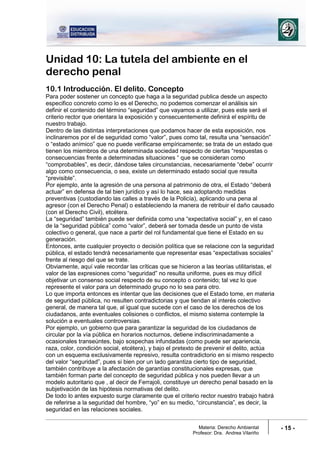 Materia: Derecho Ambiental
Profesor: Dra. Andrea Vilariño
- 15 -
Unidad 10: La tutela del ambiente en el
derecho penal
10.1 Introducción. El delito. Concepto
Para poder sostener un concepto que haga a la seguridad publica desde un aspecto
especifico concreto como lo es el Derecho, no podemos comenzar el análisis sin
definir el contenido del término “seguridad” que vayamos a utilizar, pues este será el
criterio rector que orientara la exposición y consecuentemente definirá el espíritu de
nuestro trabajo.
Dentro de las distintas interpretaciones que podamos hacer de esta exposición, nos
inclinaremos por el de seguridad como “valor”, pues como tal, resulta una “sensación”
o “estado anímico” que no puede verificarse empíricamente; se trata de un estado que
tienen los miembros de una determinada sociedad respecto de ciertas “respuestas o
consecuencias frente a determinadas situaciones “ que se consideran como
“comprobables”, es decir, dándose tales circunstancias, necesariamente “debe” ocurrir
algo como consecuencia, o sea, existe un determinado estado social que resulta
“previsible”.
Por ejemplo, ante la agresión de una persona al patrimonio de otra, el Estado “deberá
actuar” en defensa de tal bien jurídico y así lo hace, sea adoptando medidas
preventivas (custodiando las calles a través de la Policía), aplicando una pena al
agresor (con el Derecho Penal) o estableciendo la manera de retribuir el daño causado
(con el Derecho Civil), etcétera.
La “seguridad” también puede ser definida como una “expectativa social” y, en el caso
de la “seguridad pública” como “valor”, deberá ser tomada desde un punto de vista
colectivo o general, que nace a partir del rol fundamental que tiene el Estado en su
generación.
Entonces, ante cualquier proyecto o decisión política que se relacione con la seguridad
pública, el estado tendrá necesariamente que representar esas “expectativas sociales”
frente al riesgo del que se trate.
Obviamente, aquí vale recordar las críticas que se hicieron a las teorías utilitaristas, el
valor de las expresiones como “seguridad” no resulta uniforme, pues es muy difícil
objetivar un consenso social respecto de su concepto o contenido; tal vez lo que
represente el valor para un determinado grupo no lo sea para otro.
Lo que importa entonces es intentar que las decisiones que el Estado tome, en materia
de seguridad pública, no resulten contradictorias y que tiendan al interés colectivo
general, de manera tal que, al igual que sucede con el caso de los derechos de los
ciudadanos, ante eventuales colisiones o conflictos, el mismo sistema contemple la
solución a eventuales controversias.
Por ejemplo, un gobierno que para garantizar la seguridad de los ciudadanos de
circular por la vía pública en horarios nocturnos, detiene indiscriminadamente a
ocasionales transeúntes, bajo sospechas infundadas (como puede ser apariencia,
raza, color, condición social, etcétera), y bajo el pretexto de prevenir el delito, actúa
con un esquema exclusivamente represivo, resulta contradictorio en si mismo respecto
del valor “seguridad”, pues si bien por un lado garantiza cierto tipo de seguridad,
también contribuye a la afectación de garantías constitucionales expresas, que
también forman parte del concepto de seguridad pública y nos pueden llevar a un
modelo autoritario que , al decir de Ferrajoli, constituye un derecho penal basado en la
subjetivación de las hipótesis normativas del delito.
De todo lo antes expuesto surge claramente que el criterio rector nuestro trabajo habrá
de referirse a la seguridad del hombre, “yo” en su medio, “circunstancia”, es decir, la
seguridad en las relaciones sociales.
 