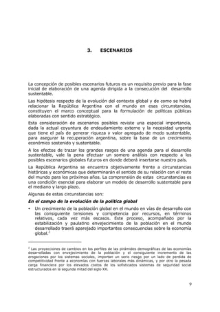 9
3. ESCENARIOS
La concepción de posibles escenarios futuros es un requisito previo para la fase
inicial de elaboración de una agenda dirigida a la consecución del desarrollo
sustentable.
Las hipótesis respecto de la evolución del contexto global y de como se habrá
relacionar la República Argentina con el mundo en esas circunstancias,
constituyen el marco conceptual para la formulación de políticas públicas
elaboradas con sentido estratégico.
Esta consideración de escenarios posibles reviste una especial importancia,
dada la actual coyuntura de endeudamiento externo y la necesidad urgente
que tiene el país de generar riqueza y valor agregado de modo sustentable,
para asegurar la recuperación argentina, sobre la base de un crecimiento
económico sostenido y sustentable.
A los efectos de trazar los grandes rasgos de una agenda para el desarrollo
sustentable, vale la pena efectuar un somero análisis con respecto a los
posibles escenarios globales futuros en donde deberá insertarse nuestro país.
La República Argentina se encuentra objetivamente frente a circunstancias
históricas y económicas que determinarán el sentido de su relación con el resto
del mundo para los próximos años. La comprensión de estas circunstancias es
una condición esencial para elaborar un modelo de desarrollo sustentable para
el mediano y largo plazo.
Algunas de estas circunstancias son:
En el campo de la evolución de la política global
• Un crecimiento de la población global en el mundo en vías de desarrollo con
las consiguiente tensiones y competencia por recursos, en términos
relativos, cada vez más escasos. Este proceso, acompañado por la
estabilización y paulatino envejecimiento de la población en el mundo
desarrollado traerá aparejado importantes consecuencias sobre la economía
global.2
2
Las proyecciones de cambios en los perfiles de las pirámides demográficas de las economías
desarrolladas con envejecimiento de la población y el consiguiente incremento de las
erogaciones por los sistemas sociales, importan un serio riesgo por un lado de perdida de
competitividad frente a economías con fuerzas laborales más dinámicas, y por otro la pesada
carga financiera por los elevados costos de los sofisticados sistemas de seguridad social
estructurados en la segunda mitad del siglo XX.
 