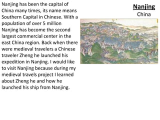 Nanjing has been the capital of
                                      Nanjing
China many times, its name means
Southern Capital in Chinese. With a    China
population of over 5 million
Nanjing has become the second
largest commercial center in the
east China region. Back when there
were medieval travelers a Chinese
traveler Zheng he launched his
expedition in Nanjing. I would like
to visit Nanjing because during my
medieval travels project I learned
about Zheng he and how he
launched his ship from Nanjing.
 