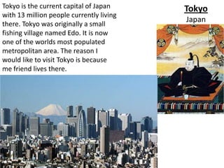 Tokyo is the current capital of Japan     Tokyo
with 13 million people currently living
                                          Japan
there. Tokyo was originally a small
fishing village named Edo. It is now
one of the worlds most populated
metropolitan area. The reason I
would like to visit Tokyo is because
me friend lives there.
 