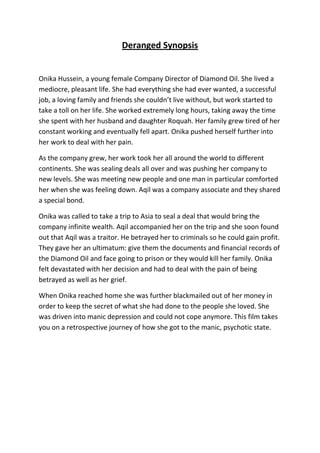 Deranged Synopsis<br />Onika Hussein, a young female Company Director of Diamond Oil. She lived a mediocre, pleasant life. She had everything she had ever wanted, a successful job, a loving family and friends she couldn’t live without, but work started to take a toll on her life. She worked extremely long hours, taking away the time she spent with her husband and daughter Roquah. Her family grew tired of her constant working and eventually fell apart. Onika pushed herself further into her work to deal with her pain.<br />As the company grew, her work took her all around the world to different continents. She was sealing deals all over and was pushing her company to new levels. She was meeting new people and one man in particular comforted her when she was feeling down. Aqil was a company associate and they shared a special bond. <br />Onika was called to take a trip to Asia to seal a deal that would bring the company infinite wealth. Aqil accompanied her on the trip and she soon found out that Aqil was a traitor. He betrayed her to criminals so he could gain profit. They gave her an ultimatum: give them the documents and financial records of the Diamond Oil and face going to prison or they would kill her family. Onika felt devastated with her decision and had to deal with the pain of being betrayed as well as her grief. <br />When Onika reached home she was further blackmailed out of her money in order to keep the secret of what she had done to the people she loved. She was driven into manic depression and could not cope anymore. This film takes you on a retrospective journey of how she got to the manic, psychotic state.<br />