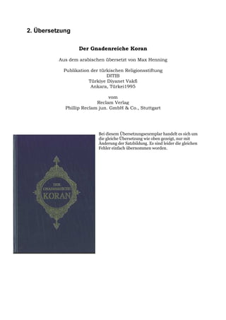 2. Übersetzung

                  Der Gnadenreiche Koran

          Aus dem arabischen übersetzt von Max Henning

           Publikation der türkischen Religionsstiftung
                              DITIB
                      Türkiye Diyanet Vakfi
                       Ankara, Türkei1995

                               vom
                          Reclam Verlag
            Phillip Reclam jun. GmbH & Co., Stuttgart




                          Bei diesem Übersetzungsexemplar handelt es sich um
                          die gleiche Übersetzung wie oben gezeigt, nur mit
                          Änderung der Satzbildung. Es sind leider die gleichen
                          Fehler einfach übernommen worden.
 