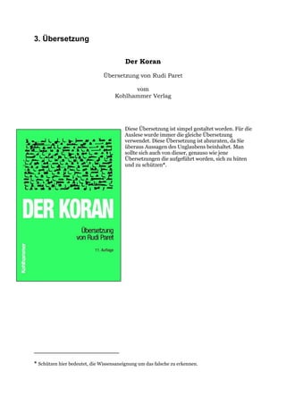 3. Übersetzung

                                         Der Koran

                               Übersetzung von Rudi Paret

                                          vom
                                    Kohlhammer Verlag




                                         Diese Übersetzung ist simpel gestaltet worden. Für die
                                         Auslese wurde immer die gleiche Übersetzung
                                         verwendet. Diese Übersetzung ist abzuraten, da Sie
                                         überaus Aussagen des Unglaubens beinhaltet. Man
                                         sollte sich auch von dieser, genauso wie jene
                                         Übersetzungen die aufgeführt worden, sich zu hüten
                                         und zu schützen*.




* Schützen hier bedeutet, die Wissensaneignung um das falsche zu erkennen.
 