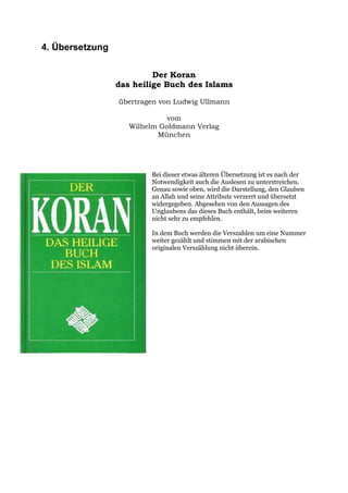4. Übersetzung

                          Der Koran
                 das heilige Buch des Islams

                 übertragen von Ludwig Ullmann

                              vom
                    Wilhelm Goldmann Verlag
                           München




                         Bei dieser etwas älteren Übersetzung ist es nach der
                         Notwendigkeit auch die Auslesen zu unterstreichen.
                         Genau sowie oben, wird die Darstellung, den Glauben
                         an Allah und seine Attribute verzerrt und übersetzt
                         widergegeben. Abgesehen von den Aussagen des
                         Unglaubens das dieses Buch enthält, beim weiteren
                         nicht sehr zu empfehlen.

                         In dem Buch werden die Verszahlen um eine Nummer
                         weiter gezählt und stimmen mit der arabischen
                         originalen Verszählung nicht überein.
 