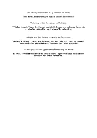 Auf Seite 251 über die Sura 20 : 5 übersetzt der Autor:

           Ihm, dem Allbarmherzigen, der auf seinem Throne sitzt


                   Weiter sagt er über Sura 25 : 59 auf Seite 295:

Welcher in sechs Tagen die Himmel und die Erde, und was zwischen ihnen ist,
              erschaffen hat und hernach seinen Thron bestieg.



              Auf Seite 335, über die Sura 32 : 4 steht als Übersetzung:

Allah ist’s, der die Himmel und die Erde, und was zwischen Ihnen ist, in sechs
      Tagen erschaffen hat und sich auf dann auf den Thron niederließ.


           Für Sura 57 : 4 auf Seite 539 lautet die Übersetzung des Autors:

Er ist es, der die Himmel und die Erde in sechs Tagen erschaffen hat und sich
                       dann auf den Thron niederließ.
 
