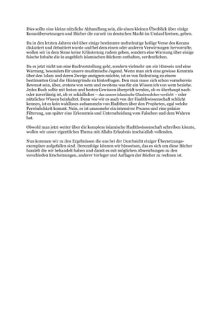 Dies sollte eine kleine nützliche Abhandlung sein, die einen kleinen Überblick über einige
Koranübersetzungen und Bücher die zurzeit im deutschen Markt im Umlauf kreisen, geben.

Da in den letzten Jahren viel über einige bestimmte mehrdeutige heilige Verse des Korans
diskutiert und debattiert wurde und bei dem einen oder anderen Verwirrungen hervorrufte,
wollen wir in dem Sinne keine Erläuterung zudem geben, sondern eine Warnung über einige
falsche Inhalte die in angeblich islamischen Büchern enthalten, verdeutlichen.

Da es jetzt nicht um eine Buchvorstellung geht, sondern vielmehr um ein Hinweis und eine
Warnung, besonders für unsere muslimische Jugend. Wenn man sich eine gewisse Kenntnis
über den Islam und deren Zweige aneignen möchte, ist es von Bedeutung zu einem
bestimmten Grad die Hintergründe zu hinterfragen. Den man muss sich schon vorneherein
Bewusst sein, über, erstens von wem und zweitens was für ein Wissen ich von wem beziehe.
Jedes Buch sollte mit festen und besten Gewissen überprüft werden, ob es überhaupt nach-
oder zuverlässig ist, ob es schädliches – das unsere islamische Glaubenslehre verdirbt – oder
nützliches Wissen beinhaltet. Denn wie wir es auch von der Hadithwissenschaft schlicht
kennen, ist es kein wahlloses aufsammeln von Hadithen über den Propheten, egal welche
Persönlichkeit kommt. Nein, es ist umsomehr ein intensiver Prozess und eine präzise
Filterung, um später eine Erkenntnis und Unterscheidung vom Falschen und dem Wahren
hat.

Obwohl man jetzt weiter über die komplexe islamische Hadithwissenschaft schreiben könnte,
wollen wir unser eigentliches Thema mit Allahs Erlaubnis inscha’allah vollenden.

Nun kommen wir zu den Ergebnissen die uns bei der Durchsicht einiger Übersetzungs-
exemplare aufgefallen sind. Demzufolge können wir hinweisen, das es sich um diese Bücher
handelt die wir behandelt haben und damit es mit möglichen Abweichungen zu den
verschieden Erscheinungen, anderer Verleger und Auflagen der Bücher zu rechnen ist.
 