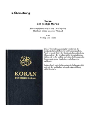 5. Übersetzung


                             Koran
                       der heillige Qur’an

                 Herausgegeben unter der Leitung von
                    Hadhrat Mirza Masroor Ahmad

                                vom
                          Verlag Der Islam




                              Dieses Übersetzungsexemplar wurde von der
                              Qadjanija Jamaat übersetzt und herausgegeben.
                              Auch wenn die Lehre der Qadjanija Jamaat mit der
                              Glaubenslehre der Muslime nicht übereinstimmt,
                              hielten wir es für wichtig auch hier die Passagen die
                              den unverkennbar Unglauben enthalten, vor-
                              zuführen.

                              In dem Buch wird die Basmala mit als Vers gezählt
                              und mit der arabischen originalen Verszählung
                              nicht identisch.
 