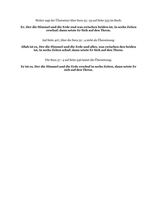 Weiter sagt der Übersetzer über Sura 25 : 59 auf Seite 353 im Buch:

Er, Der die Himmel und die Erde und was zwischen beiden ist, in sechs Zeiten
                erschuf; dann setzte Er Sich auf den Thron.


              Auf Seite 407, über die Sura 32 : 4 steht als Übersetzung:

Allah ist es, Der die Himmel und die Erde und alles, was zwischen den beiden
          ist, in sechs Zeiten schuf; dann setzte Er Sich auf den Thron.


                Für Sura 57 : 4 auf Seite 546 lautet die Übersetzung:

Er ist es, Der die Himmel und die Erde erschuf in sechs Zeiten, dann setzte Er
                             sich auf den Thron.
 