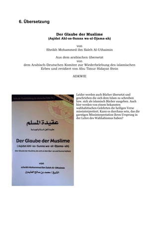 6. Übersetzung

                    Der Glaube der Muslime
                (Aqidat Ahl-as-Sunna wa-al-Djama-ah)

                              von
               Sheikh Mohammed ibn Saleh Al-Uthaimin

                    Aus dem arabischen übersetzt
                                  von
  dem Arabisch-Deutschen Komitee zur Wiederbelebung des islamischen
            Erbes und revidiert von Abu Timur Hidayat Stein

                              ADKWIE




                                Leider werden auch Bücher übersetzt und
                                geschrieben die sich dem Islam zu schreiben
                                bzw. sich als islamisch Bücher ausgeben. Auch
                                hier werden von einem bekannten
                                wahhabitischen Gelehrten die heiligen Verse
                                missinterpretiert. Kann es durchaus sein, das die
                                garstigen Missinterpretation ihren Ursprung in
                                der Lehre des Wahhabismus haben?
 