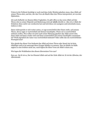 Unten in der Fußnote bestätigt er noch mal dass Jeder Moslem glauben muss, dass Allah auf
seinen Thron sitzt, und der, der den Vers als Macht über den Thron interpretiert, ist von den
Djahmiten.

Ich such Zuflucht vor diesem üblen Unglauben. Er gibt offen zu das wenn Allah auf den
Thron sitzt zu seiner Majestät und Bedeutung wird, er wird schreibt er. Also ob er Allah der
Erhabene diese nicht von vornherein hat und sich diese erst aneignen und entwickeln muss,
indem er sitzt.

Dann widerspricht er sich weiter unten, er sagt wortwörtlich über ihnen steht, auf seinem
Thron, davor sagte er wortwörtlich mit Seinen Geschöpfen. Wenn wir es wortwörtlich
nehmen wollen. Was sollen wir jetzt nach seiner Meinung glauben das Allah zuerst sitzt,
dann steht und dann wieder sitzt und dann wortwörtlich mit seinen Geschöpfen zusammen
ist? Weiß eigentlich der Autor was wortwörtlich bedeutet? Oder sollte das ein wortwörtliches
Wortspiel sein?

Wer glaubt das dieser Vers bedeutet das Allah auf einen Thron oder Sessel sitz ist kein
Gläubiger und es ist untersagt diese Gruppe Salafiya zu nennen. Den As-Salafu As-Salih
sagten so eine Irrlehre nicht aus, noch legten Sie diese Verse als Allah’s sitzen aus.

Wie legen die Wahhbaiten den diesen übersetzten Vers aus?

Sura 43 : 84 Er ist es, Der im Himmel Allah und auf der Erde Allah ist. Er ist der Allweise, der
Allwissende.
 