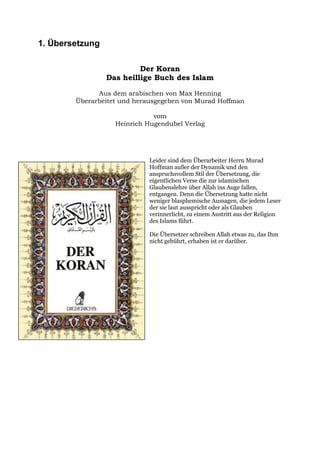 1. Übersetzung

                          Der Koran
                 Das heillige Buch des Islam

              Aus dem arabischen von Max Henning
        Überarbeitet und herausgegeben von Murad Hoffman

                              vom
                   Heinrich Hugendubel Verlag




                            Leider sind dem Überarbeiter Herrn Murad
                            Hoffman außer der Dynamik und den
                            anspruchsvollem Stil der Übersetzung, die
                            eigentlichen Verse die zur islamischen
                            Glaubenslehre über Allah ins Auge fallen,
                            entgangen. Denn die Übersetzung hatte nicht
                            weniger blasphemische Aussagen, die jedem Leser
                            der sie laut ausspricht oder als Glauben
                            verinnerlicht, zu einem Austritt aus der Religion
                            des Islams führt.

                            Die Übersetzer schreiben Allah etwas zu, das Ihm
                            nicht gebührt, erhaben ist er darüber.
 