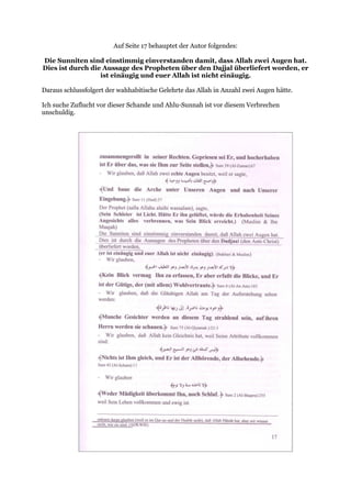 Auf Seite 17 behauptet der Autor folgendes:

Die Sunniten sind einstimmig einverstanden damit, dass Allah zwei Augen hat.
Dies ist durch die Aussage des Propheten über den Dajjal überliefert worden, er
                  ist einäugig und euer Allah ist nicht einäugig.

Daraus schlussfolgert der wahhabitische Gelehrte das Allah in Anzahl zwei Augen hätte.

Ich suche Zuflucht vor dieser Schande und Ahlu-Sunnah ist vor diesem Verbrechen
unschuldig.
 