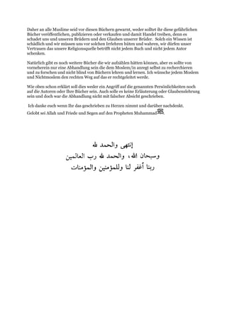 Daher an alle Muslime seid vor diesen Büchern gewarnt, weder solltet ihr diese gefährlichen
Bücher veröffentlichen, publizieren oder verkaufen und damit Handel treiben, denn es
schadet uns und unseren Brüdern und den Glauben unserer Brüder. Solch ein Wissen ist
schädlich und wir müssen uns vor solchen Irrlehren hüten und wahren, wir dürfen unser
Vertrauen das unsere Religionsquelle betrifft nicht jedem Buch und nicht jedem Autor
schenken.

Natürlich gibt es noch weitere Bücher die wir aufzählen hätten können, aber es sollte von
vorneherein nur eine Abhandlung sein die dem Moslem/in anregt selbst zu recherchieren
und zu forschen und nicht blind von Büchern lehren und lernen. Ich wünsche jedem Moslem
und Nichtmoslem den rechten Weg auf das er rechtgeleitet werde.

Wie oben schon erklärt soll dies weder ein Angriff auf die genannten Persönlichkeiten noch
auf die Autoren oder Ihre Bücher sein. Auch solle es keine Erläuterung oder Glaubenslehrung
sein und doch war die Abhandlung nicht mit falscher Absicht geschrieben.

Ich danke euch wenn Ihr das geschrieben zu Herzen nimmt und darüber nachdenkt.
Gelobt sei Allah und Friede und Segen auf den Propheten Muhammad         .
 