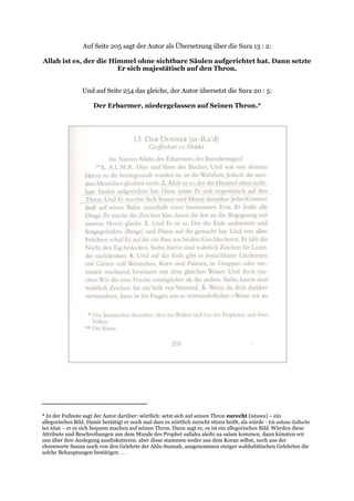 Auf Seite 205 sagt der Autor als Übersetzung über die Sura 13 : 2:

Allah ist es, der die Himmel ohne sichtbare Säulen aufgerichtet hat. Dann setzte
                        Er sich majestätisch auf den Thron.


                 Und auf Seite 254 das gleiche, der Autor übersetzt die Sura 20 : 5:

                      Der Erbarmer, niedergelassen auf Seinen Thron.*




* In der Fußnote sagt der Autor darüber: wörtlich: setzt sich auf seinen Thron zurecht (istawa) – ein
allegorisches Bild. Damit bestätigt er noch mal dass es wörtlich zurecht sitzen heißt, als würde - Ich nehme Zuflucht
bei Allah – er es sich bequem machen auf seinen Thron. Dann sagt er, es ist ein allegorisches Bild. Würden diese
Attribute und Beschreibungen aus dem Munde des Prophet sallahu aleihi ua salam kommen, dann könnten wir
uns über ihre Auslegung ausdiskutieren, aber diese stammen weder aus dem Koran selbst, noch aus der
ehrenwerte Sunna noch von den Gelehrte der Ahlu-Sunnah, ausgenommen einiger wahhabitischen Gelehrten die
solche Behauptungen bestätigen . . .
 