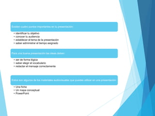 Existen cuatro puntos importantes en tu presentación:
• identificar tu objetivo
• conocer tu audiencia
• establecer el tema de la presentación
• saber administrar el tiempo asignado
Para una buena presentación las ideas deben:
• ser de forma lógica
• saber elegir el vocabulario
• redactar el mensaje correctamente
Estos son algunos de los materiales audiovisuales que puedes utilizar en una presentación:
• Una ficha
• Un mapa conceptual
• PowerPoint
 