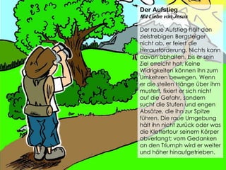 Der Aufstieg
Mit Liebe von Jesus
Der raue Aufstieg hält den
zielstrebigen Bergsteiger
nicht ab, er feiert die
Herausforderung. Nichts kann
davon abhalten, bis er sein
Ziel erreicht hat. Keine
Widrigkeiten können ihn zum
Umkehren bewegen. Wenn
er die steilen Hänge über ihm
mustert, fixiert er sich nicht
auf die Gefahr, sondern
sucht die Stufen und engen
Absätze, die ihn zur Spitze
führen. Die raue Umgebung
hält ihn nicht zurück oder was
die Klettertour seinem Körper
abverlangt; vom Gedanken
an den Triumph wird er weiter
und höher hinaufgetrieben.
 