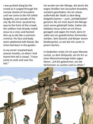 I was pushed along by the
crowd as it surged through the
narrow streets of Jerusalem
until we came to the hill called
Golgotha, just outside of the
city. By the time I pushed my
way to the front of the crowd,
the soldiers had already nailed
Jesus to a cross and hoisted
Him up to die like a common
criminal. His face and body
were splattered with blood, like
mine had been in the garden.
In my mind I traveled back
several months, to when I had
heard Him tell a crowd, "I have
come to seek and save the
lost."
Ich wurde von der Menge, die durch die
engen Straßen von Jerusalem brandete,
vorwärts geschoben, bis wir etwas
außerhalb der Stadt zu dem Berg
Golgatha kamen – auch „Schädelstätte“
genannt. Bis ich mich durch die Menge
nach vorne gekämpft hatte, hatten die
Soldaten Jesus schon an ein Kreuz
genagelt und zogen Ihn hoch, denn Er
sollte wie ein gewöhnlicher Krimineller
sterben. Sein Gesicht und Körper waren
blutbespritzt, so wie bei mir zuvor in
jenem Garten.
In Gedanken reiste ich ein paar Monate
zurück, zu dem Zeitpunkt, als ich Ihn zu
einer Menschenmenge hatte sagen
hören: „Ich bin gekommen, um die
Verlorenen zu suchen und zu retten.”
 