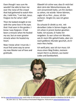 Even though I was sure He
wouldn't be able to hear me
over the noise of the crowd
that had gathered to watch Him
die, I told Him, "I am lost, Jesus.
Forgive me for what I did!"
Then He looked straight at me
with the same love in His eyes
that I had seen in the garden. I
knew I was forgiven. It had
been a miracle when He healed
my ear, but an even greater
miracle when He healed my
heart.
Now I know what I must do. I
must find some way to serve
my new Master out of love and
gratitude.
Art by www.Distantshores.org; used under CC-SA license. Dramatization based on Matthew 26:36-46; 27:1-
38; John 18:1-12. Text courtesy of Activated! Magazine. Featured on www.freekidstories.org
Obwohl ich sicher war, dass Er mich bei
dem Lärm der Menschenmasse, die
sich versammelt hatte, um Ihn sterben
zu sehen, nie würde hören können,
sagte ich zu Ihm: „Jesus, ich bin
verloren. Vergib mir, was ich getan
habe!“
Da schaute Er direkt zu mir, mit
derselben Liebe in Seinen Augen, die
ich schon in jenem Garten gesehen
hatte. Ich wusste, Er hatte mir
vergeben. Es war schon ein Wunder,
wie Er mein Ohr geheilt hatte, aber ein
noch größeres Wunder geschah, als Er
mein Herz heilte.
Ich weiß jetzt, was ich tun muss: Ich
muss einen Weg finden, meinem
neuen Herrn zu dienen, aus lauter
Liebe und Dankbarkeit.
 