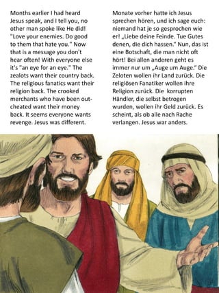 Months earlier I had heard
Jesus speak, and I tell you, no
other man spoke like He did!
"Love your enemies. Do good
to them that hate you." Now
that is a message you don't
hear often! With everyone else
it's "an eye for an eye." The
zealots want their country back.
The religious fanatics want their
religion back. The crooked
merchants who have been out-
cheated want their money
back. It seems everyone wants
revenge. Jesus was different.
Monate vorher hatte ich Jesus
sprechen hören, und ich sage euch:
niemand hat je so gesprochen wie
er! „Liebe deine Feinde. Tue Gutes
denen, die dich hassen.“ Nun, das ist
eine Botschaft, die man nicht oft
hört! Bei allen anderen geht es
immer nur um „Auge um Auge.“ Die
Zeloten wollen ihr Land zurück. Die
religiösen Fanatiker wollen ihre
Religion zurück. Die korrupten
Händler, die selbst betrogen
wurden, wollen ihr Geld zurück. Es
scheint, als ob alle nach Rache
verlangen. Jesus war anders.
 