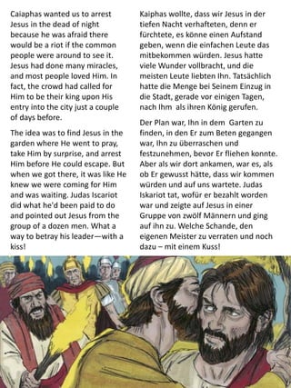 Caiaphas wanted us to arrest
Jesus in the dead of night
because he was afraid there
would be a riot if the common
people were around to see it.
Jesus had done many miracles,
and most people loved Him. In
fact, the crowd had called for
Him to be their king upon His
entry into the city just a couple
of days before.
The idea was to find Jesus in the
garden where He went to pray,
take Him by surprise, and arrest
Him before He could escape. But
when we got there, it was like He
knew we were coming for Him
and was waiting. Judas Iscariot
did what he'd been paid to do
and pointed out Jesus from the
group of a dozen men. What a
way to betray his leader—with a
kiss!
Kaiphas wollte, dass wir Jesus in der
tiefen Nacht verhafteten, denn er
fürchtete, es könne einen Aufstand
geben, wenn die einfachen Leute das
mitbekommen würden. Jesus hatte
viele Wunder vollbracht, und die
meisten Leute liebten Ihn. Tatsächlich
hatte die Menge bei Seinem Einzug in
die Stadt, gerade vor einigen Tagen,
nach Ihm als ihren König gerufen.
Der Plan war, Ihn in dem Garten zu
finden, in den Er zum Beten gegangen
war, Ihn zu überraschen und
festzunehmen, bevor Er fliehen konnte.
Aber als wir dort ankamen, war es, als
ob Er gewusst hätte, dass wir kommen
würden und auf uns wartete. Judas
Iskariot tat, wofür er bezahlt worden
war und zeigte auf Jesus in einer
Gruppe von zwölf Männern und ging
auf ihn zu. Welche Schande, den
eigenen Meister zu verraten und noch
dazu – mit einem Kuss!
 