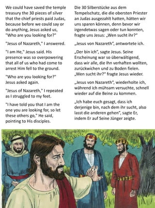 We could have saved the temple
treasury the 30 pieces of silver
that the chief priests paid Judas,
because before we could say or
do anything, Jesus asked us,
"Who are you looking for?"
"Jesus of Nazareth," I answered.
"I am He," Jesus said. His
presence was so overpowering
that all of us who had come to
arrest Him fell to the ground.
"Who are you looking for?"
Jesus asked again.
"Jesus of Nazareth," I repeated
as I struggled to my feet.
"I have told you that I am the
one you are looking for, so let
these others go," He said,
pointing to His disciples.
Die 30 Silberstücke aus dem
Tempelschatz, die die obersten Priester
an Judas ausgezahlt hatten, hätten wir
uns sparen können, denn bevor wir
irgendetwas sagen oder tun konnten,
fragte uns Jesus: „Wen sucht ihr?“
„Jesus von Nazareth“, antwortete ich.
„Der bin ich”, sagte Jesus. Seine
Erscheinung war so überwältigend,
dass wir alle, die Ihn verhaften wollten,
zurückwichen und zu Boden fielen.
„Wen sucht ihr?“ fragte Jesus wieder.
„Jesus von Nazareth“, wiederholte ich,
während ich mühsam versuchte, schnell
wieder auf die Beine zu kommen.
„Ich habe euch gesagt, dass ich
derjenige bin, nach dem ihr sucht, also
lasst die anderen gehen”, sagte Er,
indem Er auf Seine Jünger zeigte.
 