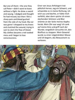 But one of them—the one they
call Peter—didn't want to leave
without a fight. He drew a sword
and swung. I dodged and thought
he had missed, but then I felt a
sharp pain and blood gushed
from the side of my head. My ear
was gone! I dropped to my knees
and clutched the wound, trying in
vain to stem the flow of blood.
My clothes became a red-soaked
mess and I began to lose
consciousness.
Einer von Jesus Anhängern trat
plötzlich hervor, zog ein Schwert, und
schwenkte es in meine Richtung. Ich
wich aus und dachte, er hätte mich
verfehlt; aber dann spürte ich einen
stechenden Schmerz und Blut
strömte an der Seite meines Kopfes
herab. Mein Ohr war weg! Ich sank
auf meine Knie und griff nach der
Wunde; vergeblich versuchte ich, den
Blutfluss zu stoppen. Mein Gewand
wurde zu einer rotgetränkten Masse
und ich begann, das Bewusstsein zu
verlieren.
 