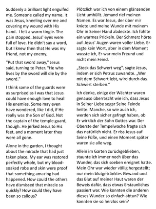 Suddenly a brilliant light engulfed
me. Someone called my name. It
was Jesus, kneeling over me and
covering my wound with His
hand. I felt a warm tingle. The
pain stopped. Jesus' eyes were
full of love. He didn't say a word,
but I knew then that He was my
friend, not my enemy.
"Put that sword away," Jesus
said, turning to Peter. "He who
lives by the sword will die by the
sword."
I think some of the guards were
as surprised as I was that Jesus
could have enough love to heal
His enemies. Some may even
have wondered, like I did, if He
really was the Son of God. Not
the captain of the temple guard,
though. He jerked Jesus to His
feet, and a moment later they
were all gone.
Alone in the garden, I thought
about the miracle that had just
taken place. My ear was restored
perfectly whole, but my blood-
soaked robe and skin were proof
that something amazing had
happened. How could the others
have dismissed that miracle so
quickly? How could they have
been so callous?
Plötzlich war ich von einem glänzenden
Licht umhüllt. Jemand rief meinen
Namen. Es war Jesus, der über mir
kniete und meine Wunde mit meinem
Ohr in Seiner Hand abdeckte. Ich fühlte
ein warmes Prickeln. Der Schmerz hörte
auf. Jesus’ Augen waren voller Liebe. Er
sagte kein Wort, aber in dem Moment
wusste ich, Er war mein Freund und
nicht mein Feind.
„Steck das Schwert weg”, sagte Jesus,
indem er sich Petrus zuwandte. „Wer
mit dem Schwert lebt, wird durch das
Schwert sterben.“
Ich denke, einige der Wächter waren
genauso überrascht wie ich, dass Jesus
in Seiner Liebe sogar Seine Feinde
heilte. Manche, so wie auch ich,
werden sich sicher gefragt haben, ob
Er wirklich der Sohn Gottes war. Der
Oberste der Tempelwache fragte sich
das natürlich nicht. Er riss Jesus auf
Seine Füße, und einen Moment später
waren sie alle weg.
Allein im Garten zurückgeblieben,
staunte ich immer noch über das
Wunder, das sich soeben ereignet hatte.
Mein Ohr war wieder völlig hergestellt;
nur mein blutgetränktes Gewand und
das Blut auf meiner Haut waren der
Beweis dafür, dass etwas Erstaunliches
passiert war. Wie konnten die anderen
dieses Wunder so einfach abtun? Wie
konnten sie so herzlos sein?
 