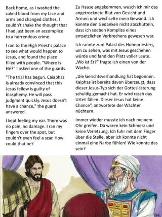 Back home, as I washed the
caked blood from my face and
arms and changed clothes, I
couldn't shake the thought that
I had just been an accomplice
to a horrendous crime.
I ran to the High Priest's palace
to see what would happen to
Jesus, and found the place
filled with people. "Where is
He?" I asked one of the guards.
"The trial has begun. Caiaphas
is already convinced that this
Jesus fellow is guilty of
blasphemy. He will pass
judgment quickly. Jesus doesn't
have a chance," the guard
answered.
I kept feeling my ear. There was
no pain, no damage. I ran my
fingers over the spot, but
couldn't even feel a scar. How
could that be?
Zu Hause angekommen, wusch ich mir das
angetrocknete Blut von Gesicht und
Armen und wechselte mein Gewand. Ich
konnte den Gedanken nicht abschütteln,
dass ich soeben Komplize eines
entsetzlichen Verbrechens gewesen war.
Ich rannte zum Palast des Hohepriesters,
um zu sehen, was mit Jesus geschehen
würde und fand den Platz voller Leute.
„Wo ist Er?” fragte ich einen von der
Wache.
„Die Gerichtsverhandlung hat begonnen.
Kaiphas ist bereits davon überzeugt, dass
dieser Jesus-Typ sich der Gotteslästerung
schuldig gemacht hat. Er wird rasch das
Urteil fällen. Dieser Jesus hat keine
Chance“, antwortete der Wächter
nüchtern.
Immer wieder musste ich nach meinem
Ohr greifen. Da waren kein Schmerz und
keine Verletzung. Ich fuhr mit dem Finger
über die Stelle, aber ich konnte nicht
einmal eine Narbe fühlen! Wie konnte das
sein?
 
