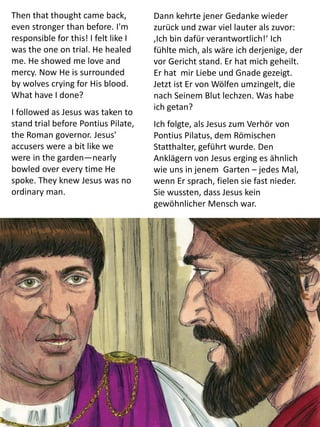 Then that thought came back,
even stronger than before. I'm
responsible for this! I felt like I
was the one on trial. He healed
me. He showed me love and
mercy. Now He is surrounded
by wolves crying for His blood.
What have I done?
I followed as Jesus was taken to
stand trial before Pontius Pilate,
the Roman governor. Jesus'
accusers were a bit like we
were in the garden—nearly
bowled over every time He
spoke. They knew Jesus was no
ordinary man.
Dann kehrte jener Gedanke wieder
zurück und zwar viel lauter als zuvor:
‚Ich bin dafür verantwortlich!‘ Ich
fühlte mich, als wäre ich derjenige, der
vor Gericht stand. Er hat mich geheilt.
Er hat mir Liebe und Gnade gezeigt.
Jetzt ist Er von Wölfen umzingelt, die
nach Seinem Blut lechzen. Was habe
ich getan?
Ich folgte, als Jesus zum Verhör von
Pontius Pilatus, dem Römischen
Statthalter, geführt wurde. Den
Anklägern von Jesus erging es ähnlich
wie uns in jenem Garten – jedes Mal,
wenn Er sprach, fielen sie fast nieder.
Sie wussten, dass Jesus kein
gewöhnlicher Mensch war.
 