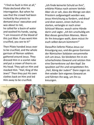 "I find no fault in Him at all,"
Pilate declared after his
interrogation. But when he
saw that the crowd had been
incited by the priests to
demand Jesus' execution and
was about to riot,
he called for a basin of water
and washed his hands, saying,
"I am innocent of the blood of
this just Man. If you want Him
crucified, you see to it!"
Then Pilate handed Jesus over
to be crucified, and the whole
garrison of Roman soldiers
gathered around Jesus. They
dressed Him in a scarlet robe
and put a crown of thorns on
His head. They spit on Him and
mocked Him. "Hail, King of the
Jews!" Then they put His own
clothes back on Him and led
Him away to be crucified.
„Ich finde keinerlei Schuld an Ihm”,
erklärte Pilatus nach seinem Verhör.
Aber als er sah, dass die Menge von den
Priestern aufgewiegelt worden war,
Jesus Hinrichtung zu fordern, und drauf
und dran waren, einen Aufruhr zu
starten, verlangte er nach einer
Schüssel Wasser, wusch seine Hände
darin und sagte: „Ich bin unschuldig am
Blut dieses gerechten Mannes. Wenn
ihr Ihn kreuzigen wollt, dann müsst ihr
euch selbst darum kümmern!“
Daraufhin lieferte Pilatus Jesus zur
Kreuzigung aus, und die ganze Garnison
der Römischen Soldaten versammelte
sich um Jesus. Sie kleideten Ihn in ein
scharlachrotes Gewand und setzten Ihm
eine Dornenkrone auf den Kopf. Sie
spuckten auf Ihn und verspotteten Ihn.
„Heil, König der Juden!“ Dann zogen sie
Ihm wieder Sein eigenes Gewand an
und führten Ihn weg, um Ihn zu
kreuzigen.
 
