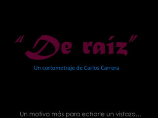 “De raíz”Un cortometraje de Carlos Carrera  Un motivo más para echarle un vistazo… 