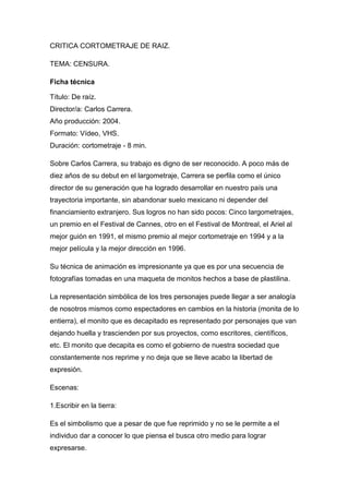 CRITICA CORTOMETRAJE DE RAIZ.

TEMA: CENSURA.

Ficha técnica

Título: De raíz.
Director/a: Carlos Carrera.
Año producción: 2004.
Formato: Vídeo, VHS.
Duración: cortometraje - 8 min.

Sobre Carlos Carrera, su trabajo es digno de ser reconocido. A poco más de
diez años de su debut en el largometraje, Carrera se perfila como el único
director de su generación que ha logrado desarrollar en nuestro país una
trayectoria importante, sin abandonar suelo mexicano ni depender del
financiamiento extranjero. Sus logros no han sido pocos: Cinco largometrajes,
un premio en el Festival de Cannes, otro en el Festival de Montreal, el Ariel al
mejor guión en 1991, el mismo premio al mejor cortometraje en 1994 y a la
mejor película y la mejor dirección en 1996.

Su técnica de animación es impresionante ya que es por una secuencia de
fotografías tomadas en una maqueta de monitos hechos a base de plastilina.

La representación simbólica de los tres personajes puede llegar a ser analogía
de nosotros mismos como espectadores en cambios en la historia (monita de lo
entierra), el monito que es decapitado es representado por personajes que van
dejando huella y trascienden por sus proyectos, como escritores, científicos,
etc. El monito que decapita es como el gobierno de nuestra sociedad que
constantemente nos reprime y no deja que se lleve acabo la libertad de
expresión.

Escenas:

1.Escribir en la tierra:

Es el simbolismo que a pesar de que fue reprimido y no se le permite a el
individuo dar a conocer lo que piensa el busca otro medio para lograr
expresarse.
 