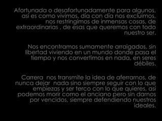 Afortunada o desafortunadamente para algunos, así es como vivimos, día con día nos excluimos, nos restringimos de inmensas cosas, de extraordinarias , de esas que queremos con todo nuestro ser.Nos encontramos sumamente arraigados, sin libertad viviendo en un mundo donde pasa el tiempo y nos convertimos en nada, en seres débiles.Carrera  nos transmite la idea de aferrarnos, de nunca dejar  nada sino siempre seguir con lo que empiezas y ser terco con lo que quieres, así podemos morir como el anciano pero sin darnos por vencidos, siempre defendiendo nuestros ideales.