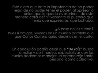 Está claro que ante la impotencia de no poder regir, de no poder tener el poder, al opresor lo único que le queda es asesinar,  de esta manera calla definitivamente al guerrero que tenía que expresarse, que luchaba. ¿A caso no les suena?Pues sí amigos, vivimos en un mundo paralelo a lo que Carlos Carrera quiso decirnos en el corto.En conclusión podría decir que “De raíz” busca ampliar y abrir nuevas expectativas con las cuales podremos manejar un aprendizaje tanto personal como colectivo.