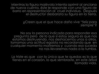 Mientras la figura malévola intenta oprimir al anciano de nueva cuenta, éste le responde con una figura de barro en representación al  cruel individuo.  Después el destructor desbaratasu figura en la tierra. ¿Creen que el que hace daño vive “feliz para siempre”?No soy la persona indicada para responder esa pregunta pero  de lo que sí estoy segura es que nos estamos destruyendo, nos deshacemos unos a otros, tomamos una actitud egoísta no recordando que  en cualquier momento moriremos y  cuando eso suceda no nos llevaremos nada a la tumba.Lo triste es que  con lo único que te quedas es lo que tienes en el corazón, lo que sembraste, en este árbol llamado vida. 