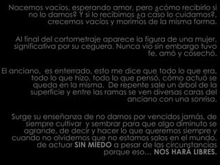 Nacemos vacíos, esperando amor, pero ¿cómo recibirlo si no lo damos? Y si lo recibimos ¿a caso lo cuidamos?, crecemos vacíos y morimos de la misma forma.Al final del cortometraje aparece la figura de una mujer, significativa por su ceguera. Nunca vio sin embargo tuvo fe, amó y cosechó.El anciano,  es enterrado, esto me dice que todo lo que era, todo lo que hizo, todo lo que pensó, cómo actuó se queda en la misma. De repente sale un árbol de la superficie y entre las ramas se ven diversas caras del anciano con una sonrisa. Surge su enseñanza de no darnos por vencidos jamás, de siempre cultivar  y sembrar para que algo diminuto se agrande, de decir y hacer lo que queremos siempre y cuando no olvidemos que no estamos solos en el mundo, de actuar SIN MIEDO a pesar de las circunstancias porque eso… NOS HARÁ LIBRES.    