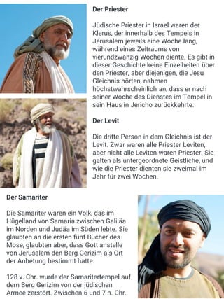 Der Priester
Jüdische Priester in Israel waren der
Klerus, der innerhalb des Tempels in
Jerusalem jeweils eine Woche lang,
während eines Zeitraums von
vierundzwanzig Wochen diente. Es gibt in
dieser Geschichte keine Einzelheiten über
den Priester, aber diejenigen, die Jesu
Gleichnis hörten, nahmen
höchstwahrscheinlich an, dass er nach
seiner Woche des Dienstes im Tempel in
sein Haus in Jericho zurückkehrte.
Der Levit
Die dritte Person in dem Gleichnis ist der
Levit. Zwar waren alle Priester Leviten,
aber nicht alle Leviten waren Priester. Sie
galten als untergeordnete Geistliche, und
wie die Priester dienten sie zweimal im
Jahr für zwei Wochen.
Der Samariter
Die Samariter waren ein Volk, das im
Hügelland von Samaria zwischen Galiläa
im Norden und Judäa im Süden lebte. Sie
glaubten an die ersten fünf Bücher des
Mose, glaubten aber, dass Gott anstelle
von Jerusalem den Berg Gerizim als Ort
der Anbetung bestimmt hatte.
128 v. Chr. wurde der Samaritertempel auf
dem Berg Gerizim von der jüdischen
Armee zerstört. Zwischen 6 und 7 n. Chr.
 