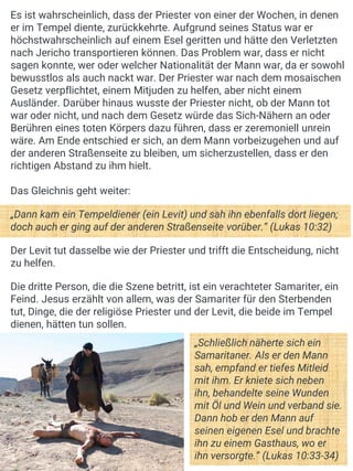 Es ist wahrscheinlich, dass der Priester von einer der Wochen, in denen
er im Tempel diente, zurückkehrte. Aufgrund seines Status war er
höchstwahrscheinlich auf einem Esel geritten und hätte den Verletzten
nach Jericho transportieren können. Das Problem war, dass er nicht
sagen konnte, wer oder welcher Nationalität der Mann war, da er sowohl
bewusstlos als auch nackt war. Der Priester war nach dem mosaischen
Gesetz verpflichtet, einem Mitjuden zu helfen, aber nicht einem
Ausländer. Darüber hinaus wusste der Priester nicht, ob der Mann tot
war oder nicht, und nach dem Gesetz würde das Sich-Nähern an oder
Berühren eines toten Körpers dazu führen, dass er zeremoniell unrein
wäre. Am Ende entschied er sich, an dem Mann vorbeizugehen und auf
der anderen Straßenseite zu bleiben, um sicherzustellen, dass er den
richtigen Abstand zu ihm hielt.
Das Gleichnis geht weiter:
„Dann kam ein Tempeldiener (ein Levit) und sah ihn ebenfalls dort liegen;
doch auch er ging auf der anderen Straßenseite vorüber.“ (Lukas 10:32)
Der Levit tut dasselbe wie der Priester und trifft die Entscheidung, nicht
zu helfen.
Die dritte Person, die die Szene betritt, ist ein verachteter Samariter, ein
Feind. Jesus erzählt von allem, was der Samariter für den Sterbenden
tut, Dinge, die der religiöse Priester und der Levit, die beide im Tempel
dienen, hätten tun sollen.
„Schließlich näherte sich ein
Samaritaner. Als er den Mann
sah, empfand er tiefes Mitleid
mit ihm. Er kniete sich neben
ihn, behandelte seine Wunden
mit Öl und Wein und verband sie.
Dann hob er den Mann auf
seinen eigenen Esel und brachte
ihn zu einem Gasthaus, wo er
ihn versorgte.“ (Lukas 10:33-34)
 