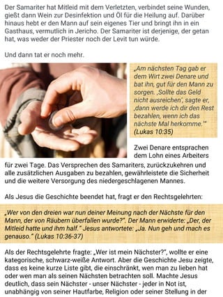 Der Samariter hat Mitleid mit dem Verletzten, verbindet seine Wunden,
gießt dann Wein zur Desinfektion und Öl für die Heilung auf. Darüber
hinaus hebt er den Mann auf sein eigenes Tier und bringt ihn in ein
Gasthaus, vermutlich in Jericho. Der Samariter ist derjenige, der getan
hat, was weder der Priester noch der Levit tun würde.
Und dann tat er noch mehr.
„Am nächsten Tag gab er
dem Wirt zwei Denare und
bat ihn, gut für den Mann zu
sorgen. ‚Sollte das Geld
nicht ausreichen‘, sagte er,
‚dann werde ich dir den Rest
bezahlen, wenn ich das
nächste Mal herkomme.‘“
(Lukas 10:35)
Zwei Denare entsprachen
dem Lohn eines Arbeiters
für zwei Tage. Das Versprechen des Samariters, zurückzukehren und
alle zusätzlichen Ausgaben zu bezahlen, gewährleistete die Sicherheit
und die weitere Versorgung des niedergeschlagenen Mannes.
Als Jesus die Geschichte beendet hat, fragt er den Rechtsgelehrten:
„Wer von den dreien war nun deiner Meinung nach der Nächste für den
Mann, der von Räubern überfallen wurde?“. Der Mann erwiderte: „Der, der
Mitleid hatte und ihm half.“ Jesus antwortete: „Ja. Nun geh und mach es
genauso.“ (Lukas 10:36-37)
Als der Rechtsgelehrte fragte: „Wer ist mein Nächster?“, wollte er eine
kategorische, schwarz-weiße Antwort. Aber die Geschichte Jesu zeigte,
dass es keine kurze Liste gibt, die einschränkt, wen man zu lieben hat
oder wen man als seinen Nächsten betrachten soll. Machte Jesus
deutlich, dass sein Nächster - unser Nächster - jeder in Not ist,
unabhängig von seiner Hautfarbe, Religion oder seiner Stellung in der
 