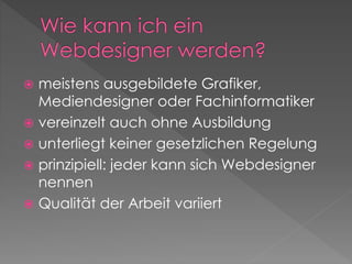  meistens ausgebildete Grafiker,
Mediendesigner oder Fachinformatiker
 vereinzelt auch ohne Ausbildung
 unterliegt keiner gesetzlichen Regelung
 prinzipiell: jeder kann sich Webdesigner
nennen
 Qualität der Arbeit variiert
 